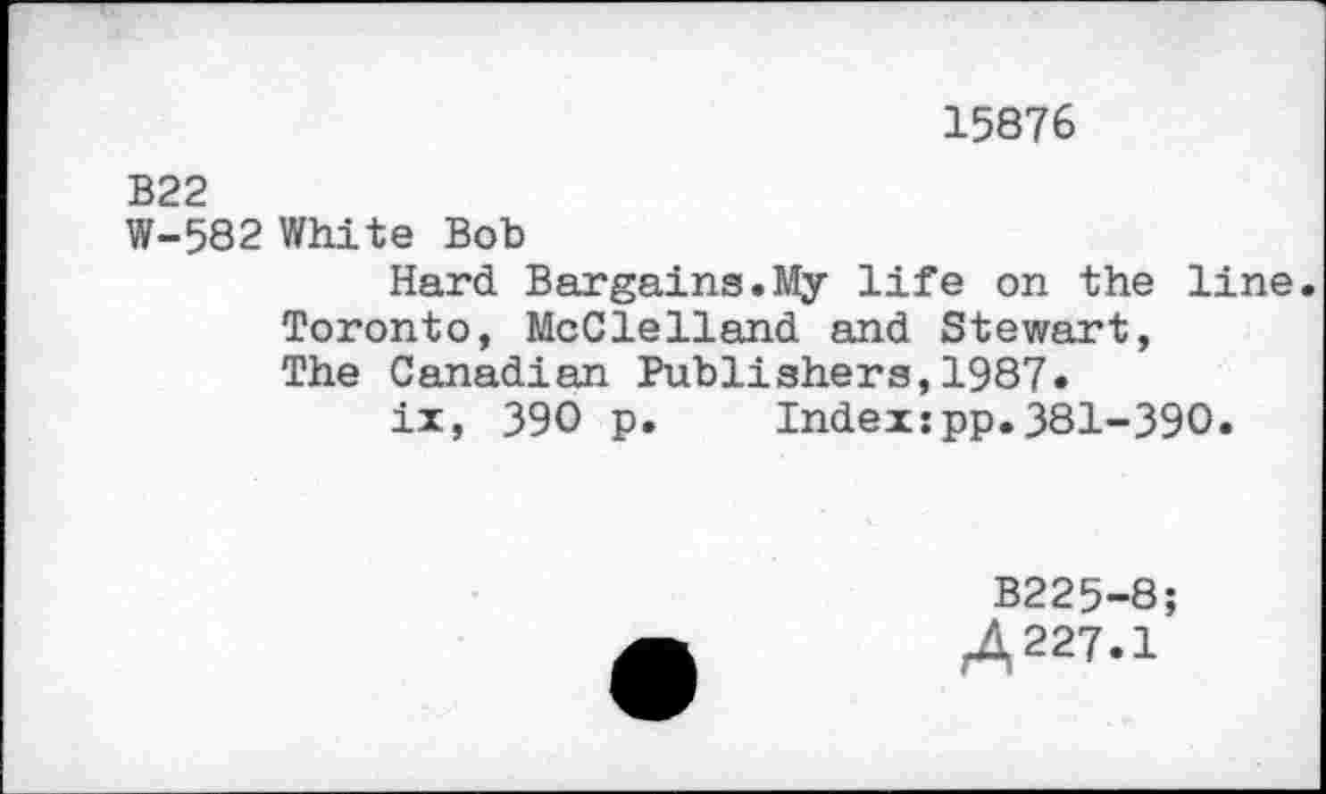 ﻿15876
В22
W-582 White Bob
Hard Bargains.My life on the line Toronto, McClelland and Stewart, The Canadian Publishers,1987.
ix, 390 p. Index:pp.381-390.
B225-8;
Д227.1